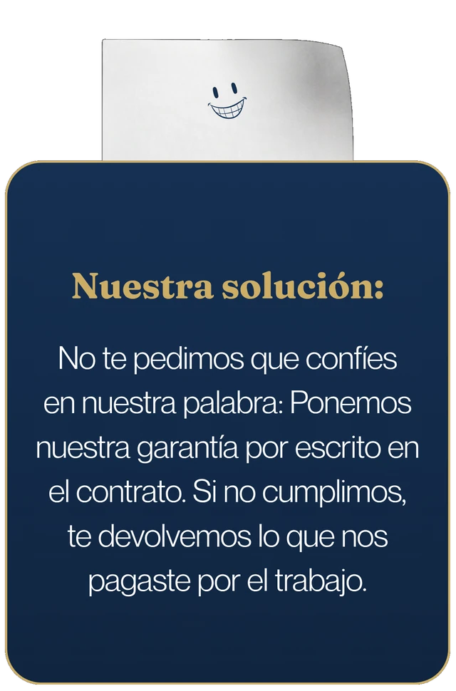 Nuestra solución: no te pedimos que confíes en nuestra palabra, ponemos la garantía por escrito en el contrato. Si no cumplimos, te devolvemos lo que nos pagaste por el trabajo